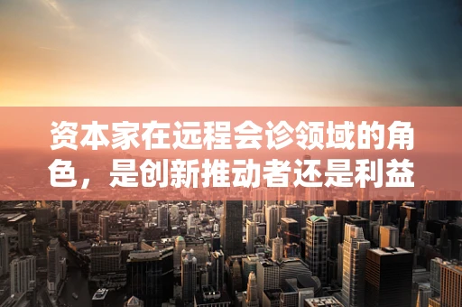 资本家在远程会诊领域的角色，是创新推动者还是利益驱动者？