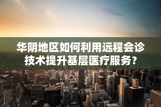 华阴地区如何利用远程会诊技术提升基层医疗服务？