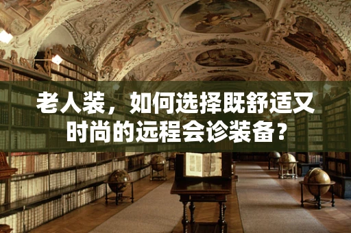老人装，如何选择既舒适又时尚的远程会诊装备？