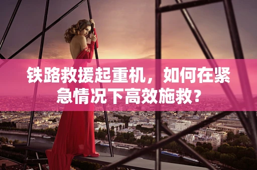 铁路救援起重机，如何在紧急情况下高效施救？