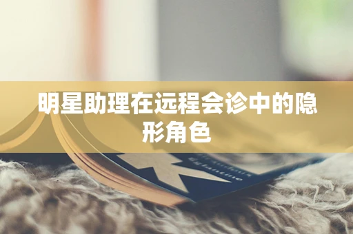 明星助理在远程会诊中的隐形角色