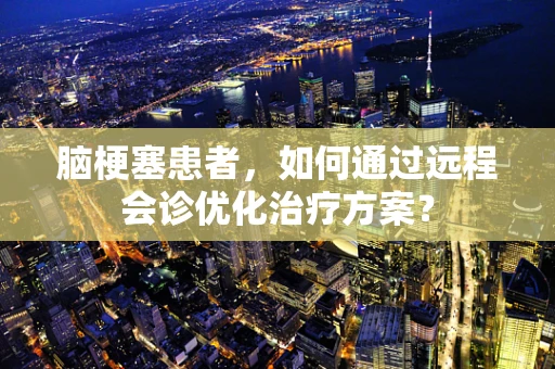 脑梗塞患者，如何通过远程会诊优化治疗方案？