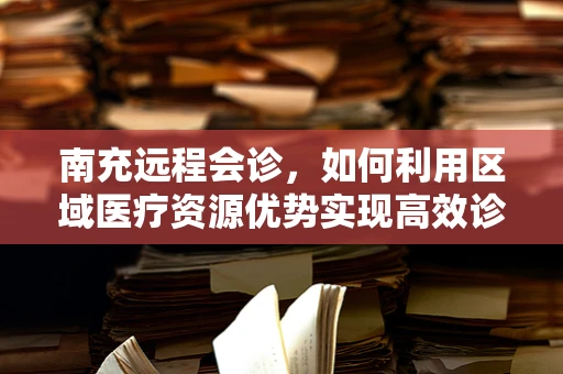 南充远程会诊，如何利用区域医疗资源优势实现高效诊疗？