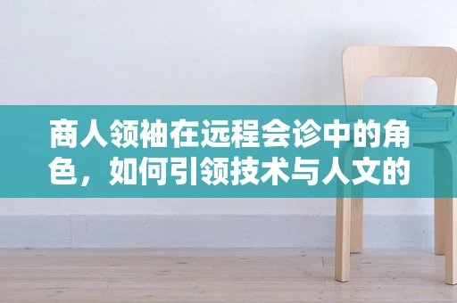 商人领袖在远程会诊中的角色，如何引领技术与人文的融合？