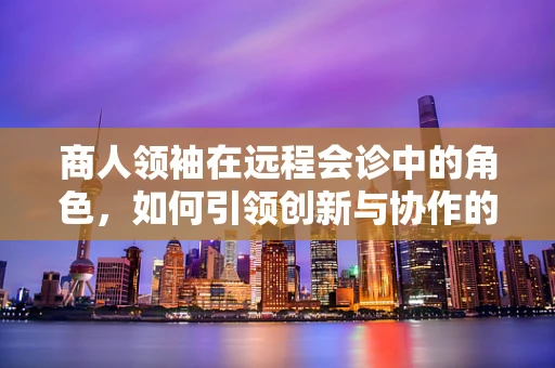 商人领袖在远程会诊中的角色，如何引领创新与协作的浪潮？