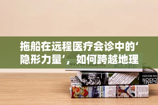 拖船在远程医疗会诊中的‘隐形力量’，如何跨越地理界限，保障紧急医疗运输？