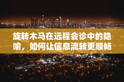 旋转木马在远程会诊中的隐喻，如何让信息流转更顺畅？