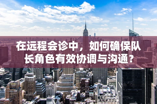 在远程会诊中，如何确保队长角色有效协调与沟通？
