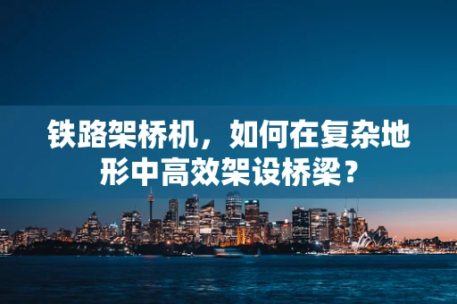铁路架桥机，如何在复杂地形中高效架设桥梁？