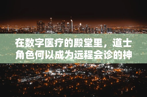 在数字医疗的殿堂里，道士角色何以成为远程会诊的神秘顾问？