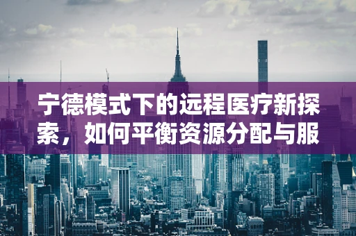 宁德模式下的远程医疗新探索，如何平衡资源分配与服务质量？