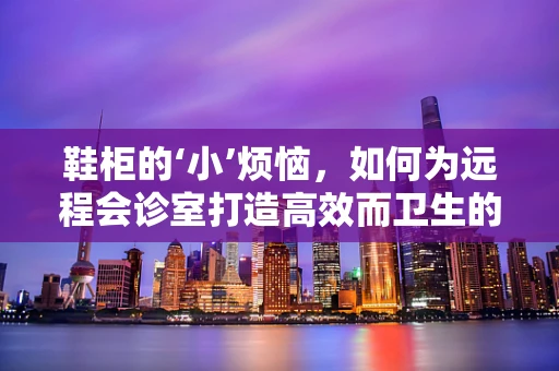 鞋柜的‘小’烦恼，如何为远程会诊室打造高效而卫生的鞋物存放区？