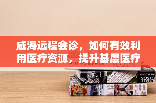 威海远程会诊，如何有效利用医疗资源，提升基层医疗服务水平？