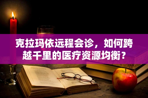 克拉玛依远程会诊，如何跨越千里的医疗资源均衡？