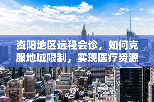 资阳地区远程会诊，如何克服地域限制，实现医疗资源均衡？
