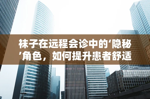 袜子在远程会诊中的‘隐秘’角色，如何提升患者舒适度与会诊体验？