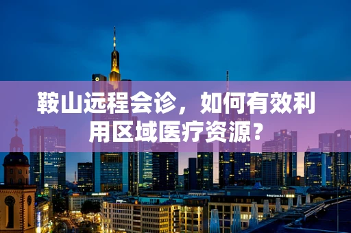 鞍山远程会诊，如何有效利用区域医疗资源？