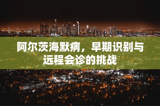 阿尔茨海默病，早期识别与远程会诊的挑战