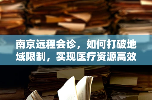 南京远程会诊，如何打破地域限制，实现医疗资源高效共享？