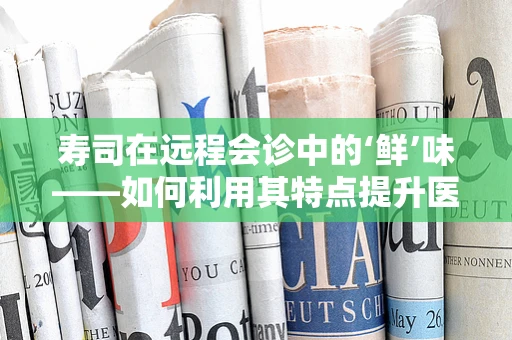 寿司在远程会诊中的‘鲜’味——如何利用其特点提升医疗沟通效率？