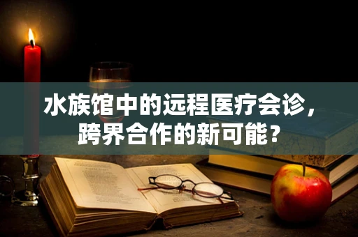 水族馆中的远程医疗会诊，跨界合作的新可能？