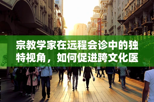 宗教学家在远程会诊中的独特视角，如何促进跨文化医疗交流？