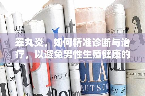 睾丸炎，如何精准诊断与治疗，以避免男性生殖健康的隐忧？