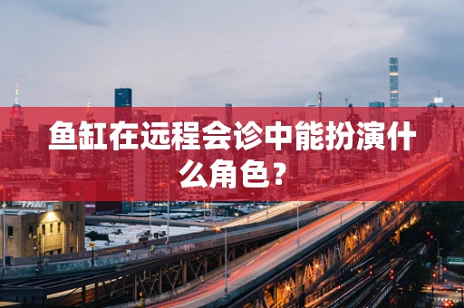 鱼缸在远程会诊中能扮演什么角色？