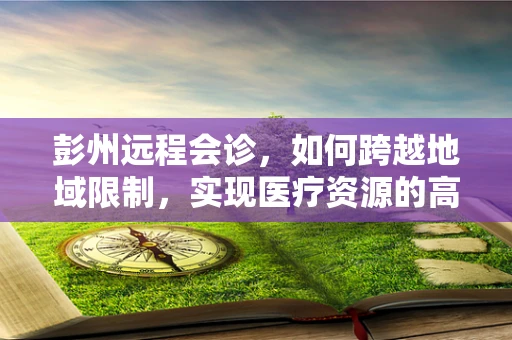 彭州远程会诊，如何跨越地域限制，实现医疗资源的高效配置？