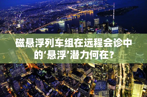 磁悬浮列车组在远程会诊中的‘悬浮’潜力何在？