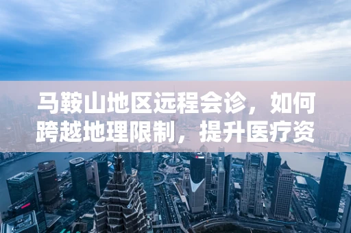 马鞍山地区远程会诊，如何跨越地理限制，提升医疗资源均衡？