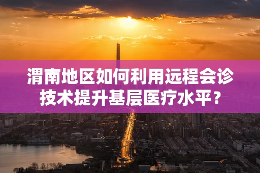 渭南地区如何利用远程会诊技术提升基层医疗水平？