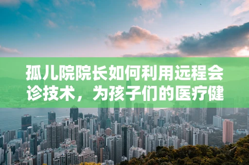 孤儿院院长如何利用远程会诊技术，为孩子们的医疗健康保驾护航？