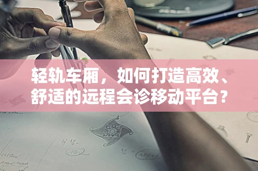 轻轨车厢，如何打造高效、舒适的远程会诊移动平台？