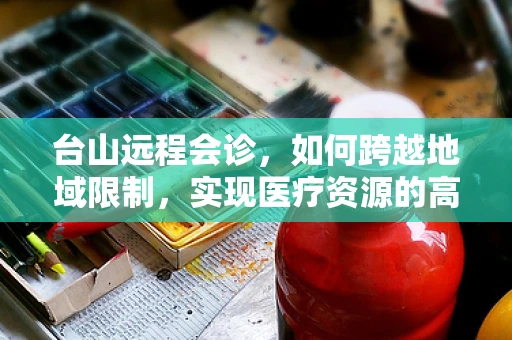 台山远程会诊，如何跨越地域限制，实现医疗资源的高效共享？