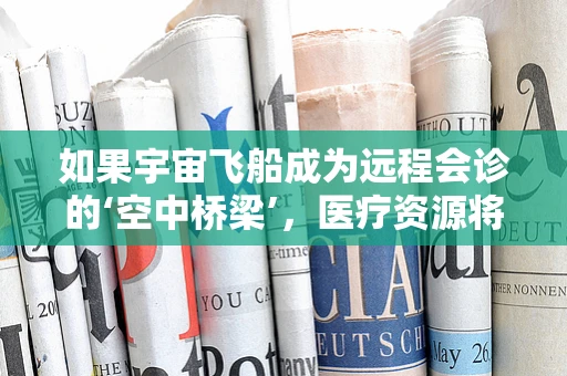 如果宇宙飞船成为远程会诊的‘空中桥梁’，医疗资源将如何被重新定义？
