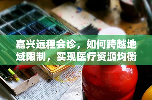 嘉兴远程会诊，如何跨越地域限制，实现医疗资源均衡？