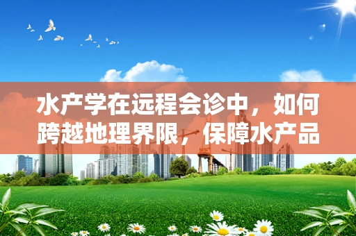 水产学在远程会诊中，如何跨越地理界限，保障水产品安全？