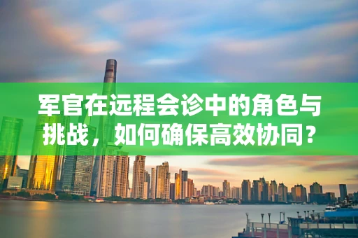 军官在远程会诊中的角色与挑战，如何确保高效协同？