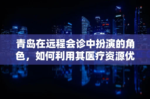 青岛在远程会诊中扮演的角色，如何利用其医疗资源优势促进区域医疗协同？