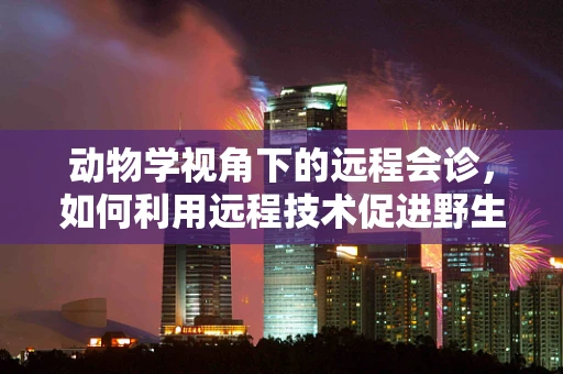 动物学视角下的远程会诊，如何利用远程技术促进野生动物保护？