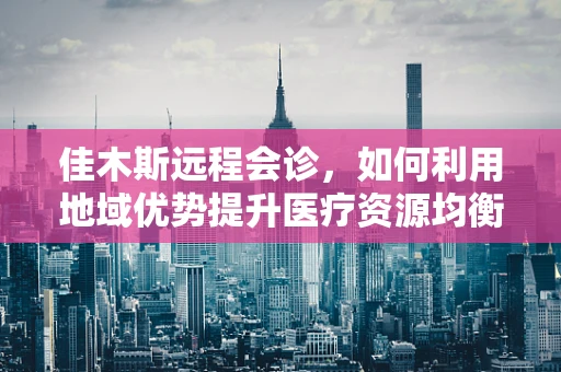 佳木斯远程会诊，如何利用地域优势提升医疗资源均衡？