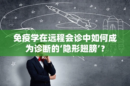 免疫学在远程会诊中如何成为诊断的‘隐形翅膀’？