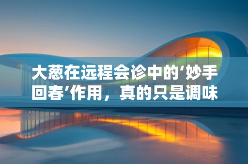 大葱在远程会诊中的‘妙手回春’作用，真的只是调味品那么简单吗？