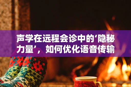 声学在远程会诊中的‘隐秘力量’，如何优化语音传输以提升诊断精度？