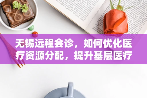 无锡远程会诊，如何优化医疗资源分配，提升基层医疗服务质量？