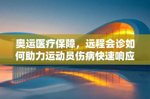 奥运医疗保障，远程会诊如何助力运动员伤病快速响应？