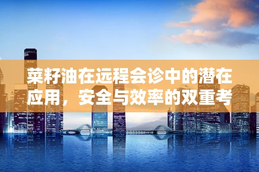 菜籽油在远程会诊中的潜在应用，安全与效率的双重考量