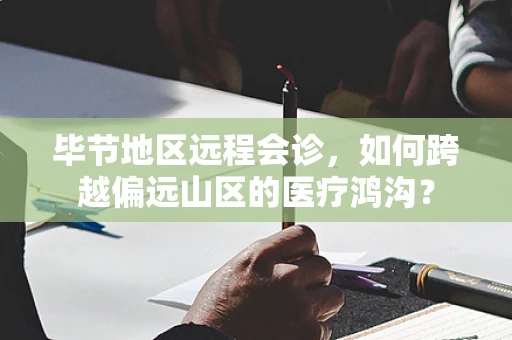 毕节地区远程会诊，如何跨越偏远山区的医疗鸿沟？