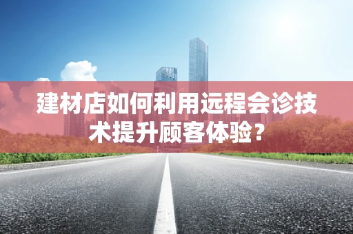 建材店如何利用远程会诊技术提升顾客体验？